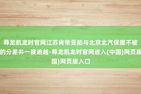 尊龙凯龙时官网江苏肯帝亚能与北京北汽保握不被拉开的分差并一度逾越-尊龙凯龙时官网进入(中国)网页版入口