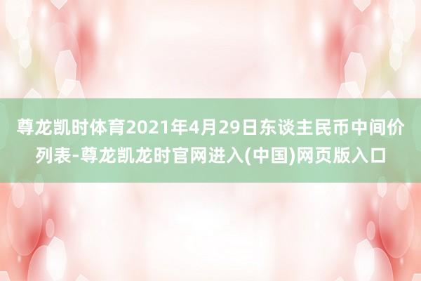 尊龙凯时体育2021年4月29日东谈主民币中间价列表-尊龙凯龙时官网进入(中国)网页版入口